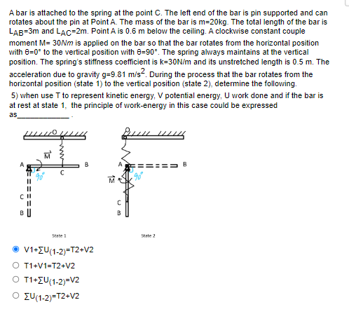 A bar is attached to the spring at the point C. The left end of the bar is pin supported and can
rotates about the pin at Point A. The mass of the bar is m=20kg. The total length of the bar is
LAB=3m and LAC-2m. Point A is 0.6 m below the ceiling. A clockwise constant couple
moment M= 30Nm is applied on the bar so that the bar rotates from the horizontal position
with 8=0° to the vertical position with 0-90°. The spring always maintains at the vertical
position. The spring's stiffness coefficient is k=30N/m and its unstretched length is 0.5 m. The
acceleration due to gravity g-9.81 m/s². During the process that the bar rotates from the
horizontal position (state 1) to the vertical position (state 2), determine the following.
5) when use T to represent kinetic energy, V potential energy, U work done and if the bar is
at rest at state 1, the principle of work-energy in this case could be expressed
as
PA
BU
State
V1+ZU(1-2)=T2+V2
O T1+V1=T2+V2
O T1+ZU(1-2)=V2
Ο Συ(1-2)=T2+V2
Um
C
B
State 2
B