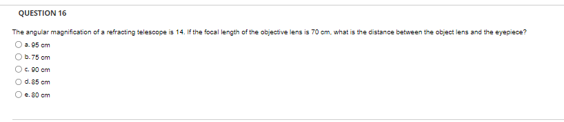 QUESTION 16
The angular magnification of a refracting telescope is 14. If the focal length of the objective lens is 70 cm, what is the distance between the object lens and the eyepiece?
a. 95 cm
b. 75 cm
O c. 90 cm
O d. 85 cm
e. 80 cm