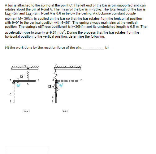 A bar is attached to the spring at the point C. The left end of the bar is pin supported and can
rotates about the pin at Point A. The mass of the bar is m=20kg. The total length of the bar is
LAB=3m and LAC-2m. Point A is 0.6 m below the ceiling. A clockwise constant couple
moment M= 30Nm is applied on the bar so that the bar rotates from the horizontal position
with 8=0° to the vertical position with 8-90°. The spring always maintains at the vertical
position. The spring's stiffness coefficient is k=30N/m and its unstretched length is 0.5 m. The
acceleration due to gravity g=9.81 m/s². During the process that the bar rotates from the
horizontal position to the vertical position, determine the following.
(4) the work done by the reaction force of the pin.__
A
======
C II
BU
State
B
தீபபட
8
State 2
=== B
(J)