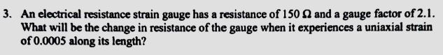 3. An electrical resistance strain gauge has a resistance of 150 2 and a gauge factor of 2.1.
What will be the change in resistance of the gauge when it experiences a uniaxial strain
of 0.0005 along its length?