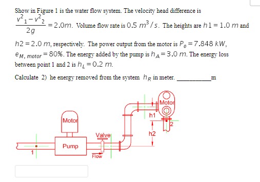 Show in Figure 1 is the water flow system. The velocity head difference is
v²₁-v²₂
-= 2.0m. Volume flow rate is 0.5 m³/s. The heights are h1 = 1.0 m and
2g
h2=2.0 m, respectively. The power output from the motor is P = 7.848 kW,
e M, motor = 80%. The energy added by the pump is h = 3.0 m. The energy loss
between point 1 and 2 is h₁ = 0.2 m.
Calculate 2) he energy removed from the system h in meter.
Motor
Pump
Valve
Flow
h2
Motor
m