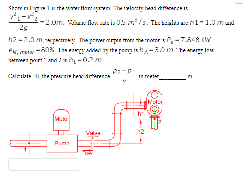 Show in Figure 1 is the water flow system. The velocity head difference is
v²₁-²2
-= 2.0m. Volume flow rate is 0.5 m³/s. The heights are h1 = 1.0 m and
2g
h2=2.0 m, respectively. The power output from the motor is P = 7.848 kW,
e M, motor = 80%. The energy added by the pump is h= 3.0 m. The energy loss
between point 1 and 2 is h₁ = 0.2 m.
Calculate 4) the pressure head difference
Motor
Pump
Valve
Flow
P2-P1
Y
in meter
h1
h2
Motor
m