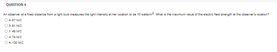 QUESTION 4
An observer at a fixed distance from a light bulb measures the light intensity at her location to be 10 watts/m². What is the maximum value of the electric field strength at the observer's location?
a. 87 N/C
b.61 N/C
O c. 48 N/C
d. 74 N/C
e. 100 N/C
