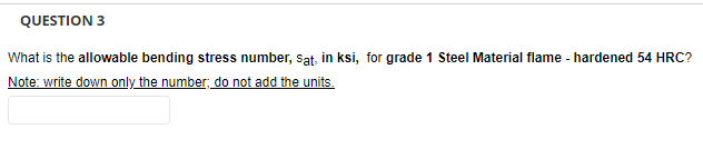 QUESTION 3
What is the allowable bending stress number, Sat, in ksi, for grade 1 Steel Material flame - hardened 54 HRC?
Note: write down only the number; do not add the units.