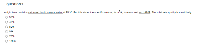 QUESTION 2
A rigid tank contains saturated liquid - vapor water at 85°C. For this state, the specific volume, in m³/k, is measured as 1.9808. The mixture's quality is most likely:
50%
00
40%
60%
0%
70%
100%