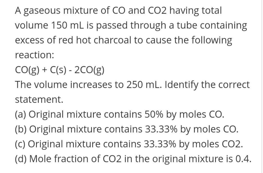 A gaseous mixture of CO and CO2 having total
volume 150 mL is passed through a tube containing
excess of red hot charcoal to cause the following
reaction:
CO(g) + C(s) - 2CO(g)
The volume increases to 250 mL. Identify the correct
statement.
(a) Original mixture contains 50% by moles CO.
(b) Original mixture contains 33.33% by moles CO.
(c) Original mixture contains 33.33% by moles CO2.
(d) Mole fraction of CO2 in the original mixture is 0.4.

