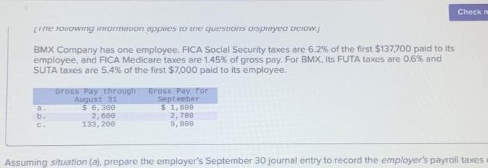 Line following information applies to the questions displayed pelow.
BMX Company has one employee. FICA Social Security taxes are 6.2% of the first $137,700 paid to its
employee, and FICA Medicare taxes are 1.45% of gross pay. For BMX, its FUTA taxes are 0.6% and
SUTA taxes are 5.4% of the first $7,000 paid to its employee.
b.
C.
Gross Pay through Gross Pay for
August 31
$ 6,300
2,600
133, 200
September
$1,888
2,788
9,808
Check m
Assuming situation (a), prepare the employer's September 30 journal entry to record the employer's payroll taxes