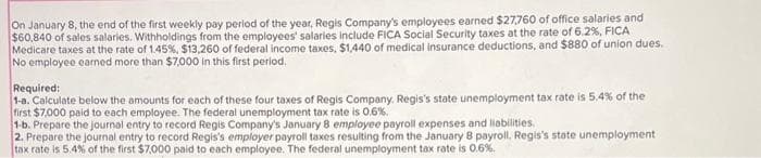 On January 8, the end of the first weekly pay period of the year, Regis Company's employees earned $27,760 of office salaries and
$60,840 of sales salaries. Withholdings from the employees' salaries include FICA Social Security taxes at the rate of 6.2%, FICA
Medicare taxes at the rate of 1.45%, $13,260 of federal income taxes, $1,440 of medical insurance deductions, and $880 of union dues.
No employee earned more than $7,000 in this first period.
Required:
1-8. Calculate below the amounts for each of these four taxes of Regis Company. Regis's state unemployment tax rate is 5,4% of the
first $7,000 paid to each employee. The federal unemployment tax rate is 0.6%.
1-b. Prepare the journal entry to record Regis Company's January 8 employee payroll expenses and liabilities.
2. Prepare the journal entry to record Regis's employer payroll taxes resulting from the January 8 payroll. Regis's state unemployment
tax rate is 5.4% of the first $7,000 paid to each employee. The federal unemployment tax rate is 0.6%.