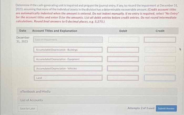 Determine if the cash-generating unit is impaired and prepare the journal entry, if any, to record the impairment at December 31,
2023, assuming that none of the individual assets in the division has a determinable recoverable amount. (Credit account titles
are automatically indented when the amount is entered. Do not indent manually. If no entry is required, select "No Entry"
for the account titles and enter 0 for the amounts. List all debit entries before credit entries. Do not round intermediate
calculations. Round final answers to 0 decimal places, e.g. 5,275.)
Date Account Titles and Explanation
December
31, 2023
Loss on Impairment
Accumulated Depreciation - Buildings
Save for Later
Accumulated Depreciation - Equipment
Accumulated Depreciation - Vehicles
Land
eTextbook and Media
List of Accounts
Debit
Attempts: 2 of 3 used
Credit
Submit Answer