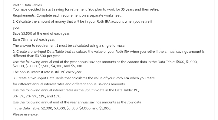 Part 1: Data Tables
You have decided to start saving for retirement. You plan to work for 35 years and then retire.
Requirements: Complete each requirement on a separate worksheet.
1. Calculate the amount of money that will be in your Roth IRA account when you retire if
you:
Save $3,500 at the end of each year.
Earn 7% interest each year.
The answer to requirement 1 must be calculated using a single formula.
2. Create a one-input Data Table that calculates the value of your Roth IRA when you retire if the annual savings amount is
different than $3,500 per year.
Use the following annual end of the year annual savings amounts as the column data in the Data Table: $500, $1,000,
$2,000, $3,000, $3,500, $4,000, and $5,000.
The annual interest rate is still 7% each year.
3. Create a two-input Data Table that calculates the value of your Roth IRA when you retire
for different annual interest rates and different annual savings amounts.
Use the following annual interest rates as the column data in the Data Table: 1%,
3%, 5%, 7%, 9%, 11%, and 13%.
Use the following annual end of the year annual savings amounts as the row data
in the Data Table: $2,000, $3,000, $3,500, $4,000, and $5,000.
Please use excel
