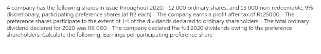 A company has the following shares in issue throughout 2020: - 12 000 ordinary shares, and 13 000 non-redeemable, 9%
discretionary, participating preference shares (at R2 each). The company earns a profit after tax of R125000. The
preference shares participate to the extent of 1:4 of the dividends declared to ordinary shareholders. The total ordinary
dividend declared for 2020 was R6 000. The company declared the full 2020 dividends owing to the preference
shareholders. Calculate the following: Earnings per participating preference share