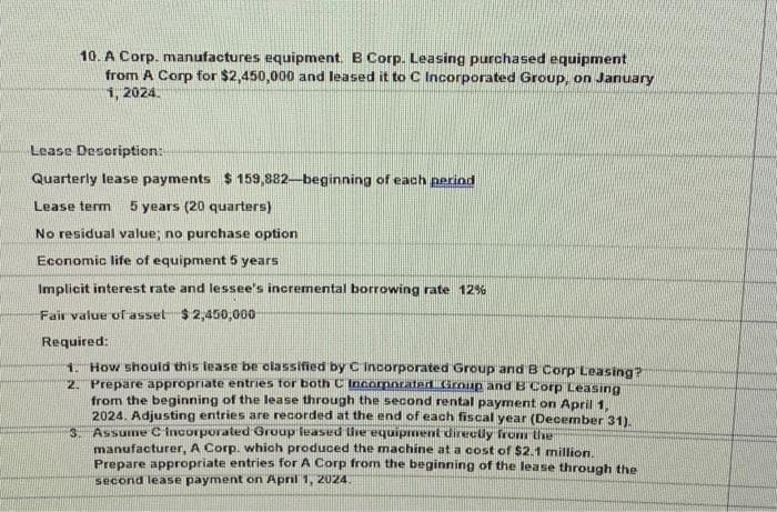 10. A Corp. manufactures equipment. B Corp. Leasing purchased equipment
from A Corp for $2,450,000 and leased it to C Incorporated Group, on January
1, 2024.
Lease Description:
Quarterly lease payments $159,882-beginning of each period
Lease term 5 years (20 quarters)
No residual value; no purchase option
Economic life of equipment 5 years
Implicit interest rate and lessee's incremental borrowing rate 12%
Fair value of asset $2,450,000
Required:
1. How should this lease be classified by C Incorporated Group and B Corp Leasing?
2. Prepare appropriate entries for both C Incorporated Group and B Corp Leasing
from the beginning of the lease through the second rental payment on April 1,
2024. Adjusting entries are recorded at the end of each fiscal year (December 31).
Assume C Incorporated Group leased the equipment directly from the
manufacturer, A Corp. which produced the machine at a cost of $2.1 million.
Prepare appropriate entries for A Corp from the beginning of the lease through the
second lease payment on April 1, 2024.