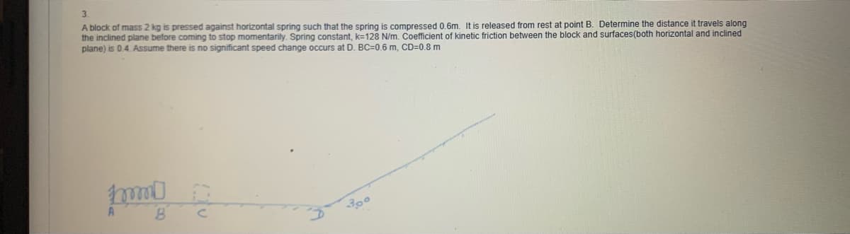 3.
A block of mass 2 kg is pressed against horizontal spring such that the spring is compressed 0,6m. It is released from rest at point B. Determine the distance it travels along
the inclined plane before coming to stop momentarily. Spring constant, k=128 N/m. Coefficient of kinetic friction between the block and surfaces(both horizontal and inclined
plane) is 0.4. Assume there is no significant speed change occurs at D. BC=0.6 m, CD=0.8 m
