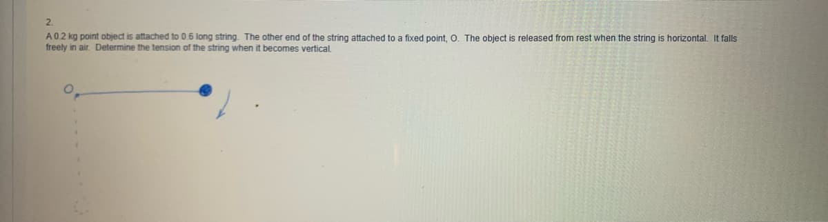 2.
A0.2 kg point object is attached to 0.6 long string. The other end of the string attached to a fixed point, O. The object is released from rest when the string is horizontal. It falls
freely in air. Determine the tension of the string when it becomes vertical.
