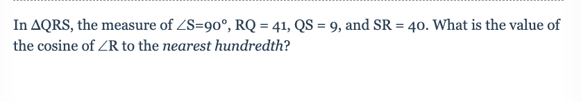 In AQRS, the measure of ZS=90°, RQ = 41, QS = 9, and SR = 40. What is the value of
%3D
the cosine of ZR to the nearest hundredth?

