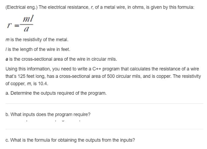 (Electrical eng.) The electrical resistance, r, of a metal wire, in ohms, is given by this formula:
ml
a
mis the resistivity of the metal.
Tis the length of the wire in feet.
a is the cross-sectional area of the wire in circular mils.
Using this information, you need to write a C++ program that calculates the resistance of a wire
that's 125 feet long, has a cross-sectional area of 500 circular mils, and is copper. The resistivity
of copper, m, is 10.4.
a. Determine the outputs required of the program.
b. What inputs does the program require?
c. What is the formula for obtaining the outputs from the inputs?
