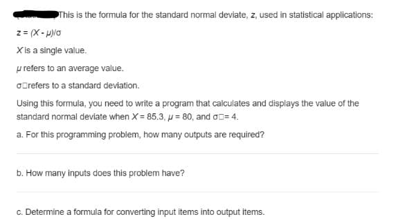This is the formula for the standard normal deviate, z, used in statistical applications:
z = (X- H)lo
X is a single value.
p refers to an average value.
oOrefers to a standard deviation.
Using this formula, you need to write a program that calculates and displays the value of the
standard normal deviate when X = 85.3, µ = 80, and o0= 4.
a. For this programming problem, how many outputs are required?
b. How many inputs does this problem have?
c. Determine a formula for converting input items into output items.
