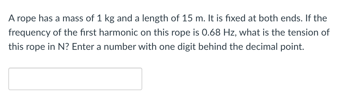 A rope has a mass of 1 kg and a length of 15 m. It is fixed at both ends. If the
frequency of the first harmonic on this rope is 0.68 Hz, what is the tension of
this rope in N? Enter a number with one digit behind the decimal point.