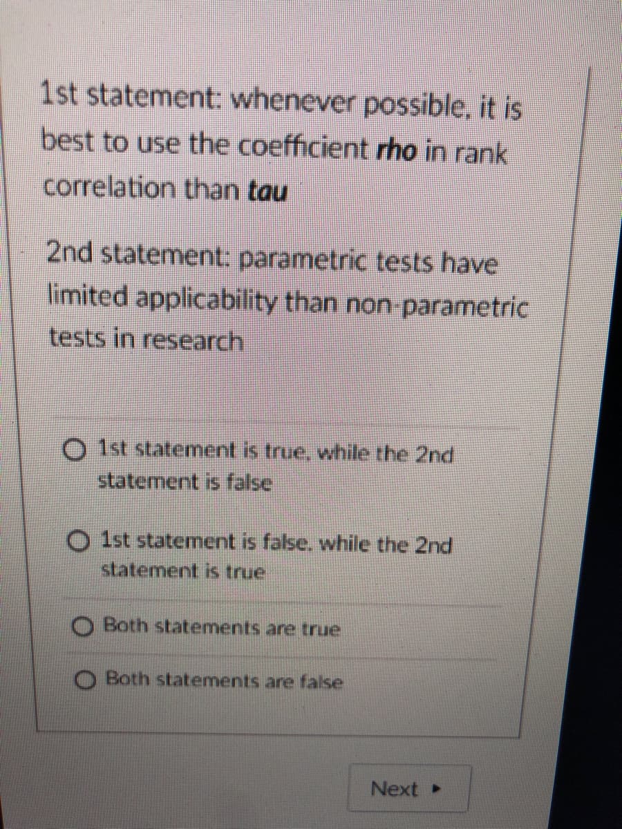 1st statement: whenever possible, it is
best to use the coefficient rho in rank
correlation than tau
2nd statement: parametric tests have
limited applicability than non-parametric
tests in research
O 1st statement is true, while the 2nd
statement is false
O Ist statement is false, while the 2nd
statement is true
Both statements are true
O Both statements are false
Next
