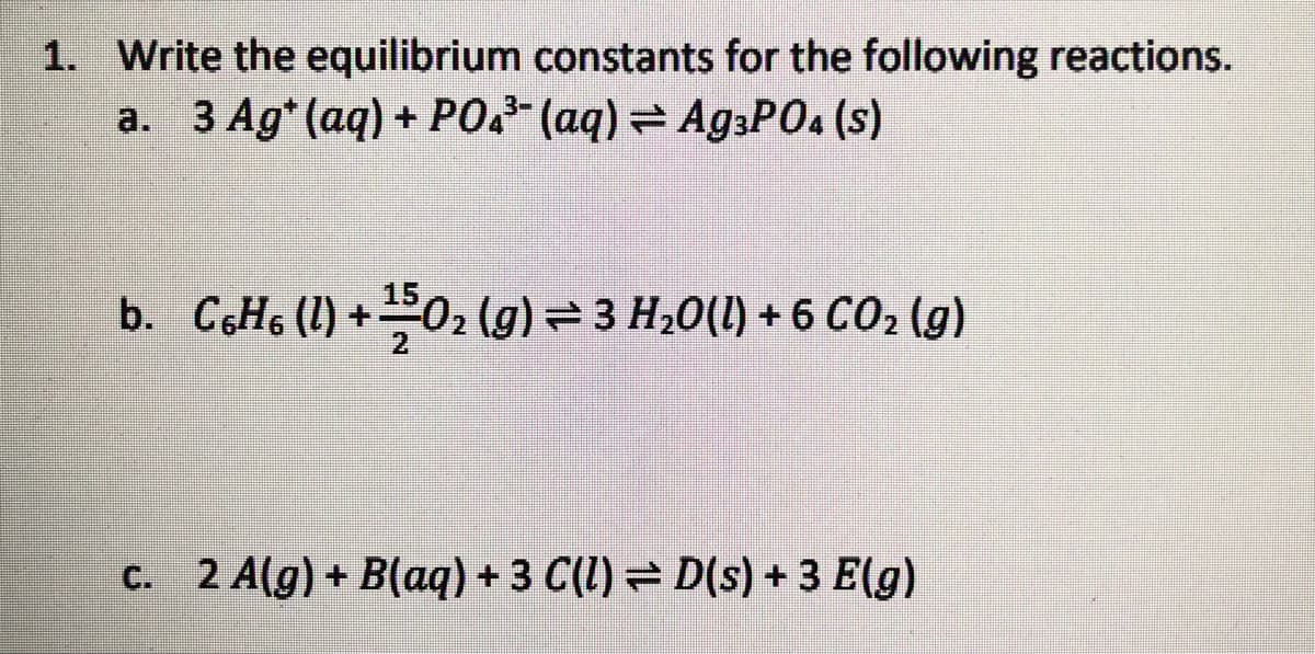 1. Write the equilibrium constants for the following reactions.
a. 3 Ag*(aq) + PO2* (aq) = A93PO4 (s)
b. C6H6 (1) +02 (g)=3 H20(1) + 6 CO2 (g)
C. 2 A(g) + B(aq) + 3 C(1) = D(s) + 3 E(g)
