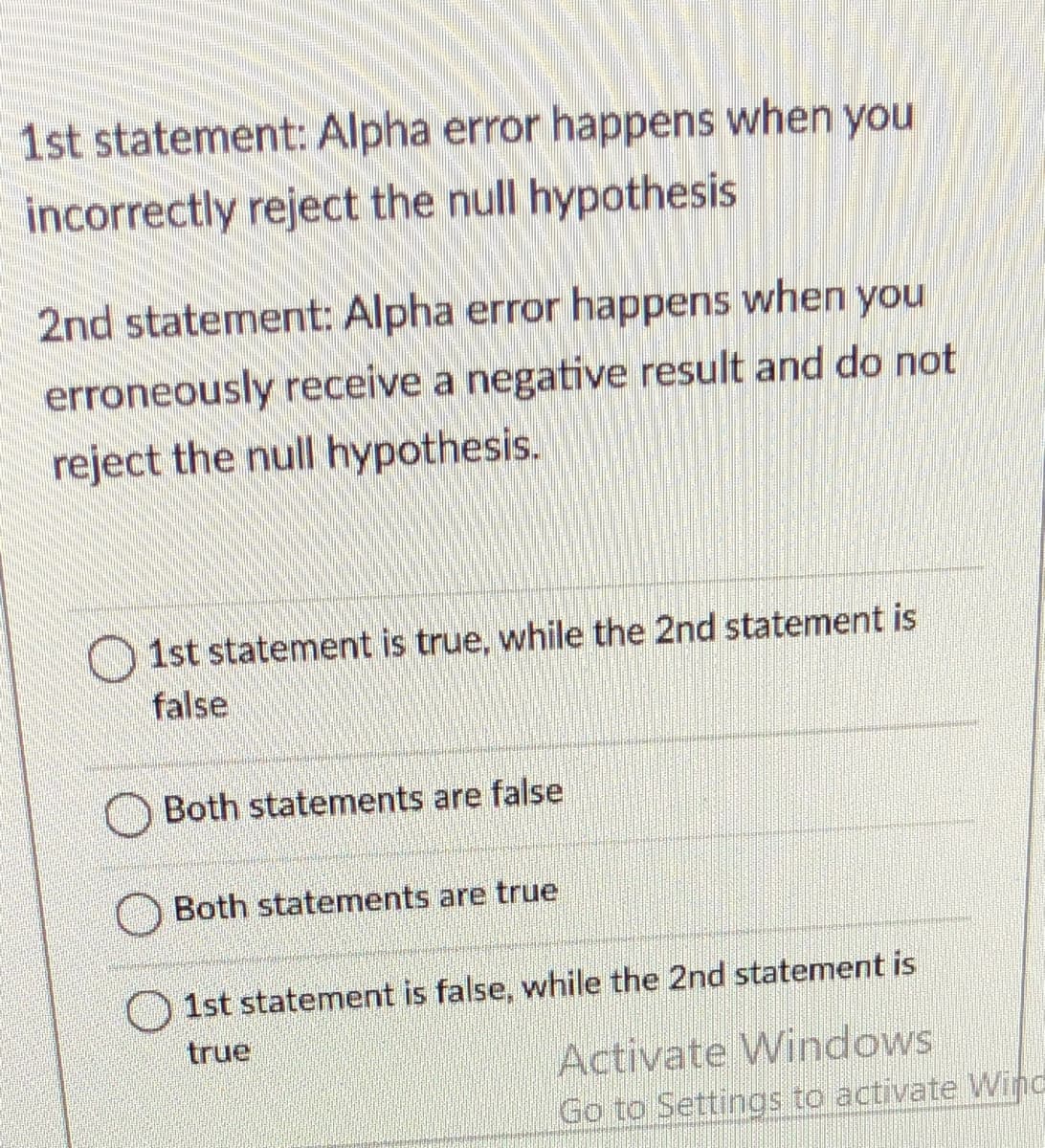 1st statement: Alpha error happens when you
incorrectly reject the null hypothesis
2nd statement: Alpha error happens when you
erroneously receive a negative result and do not
reject the null hypothesis.
O 1st statement is true, while the 2nd statement is
false
Both statements are false
Both statements are true
O 1st statement is false, while the 2nd statement is
true
Activate Windows
Go to Settings to activate Wind
