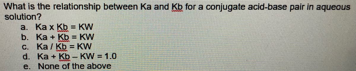 What is the relationship between Ka and Kb for a conjugate acid-base pair in aqueous
solution?
a. Ka x Kb = KW
b. Ka + Kb = KW
C. Ka / Kb = KW
d. Ka + Kb – KW = 1.0
e. None of the above
%3D
%3D
%3D
