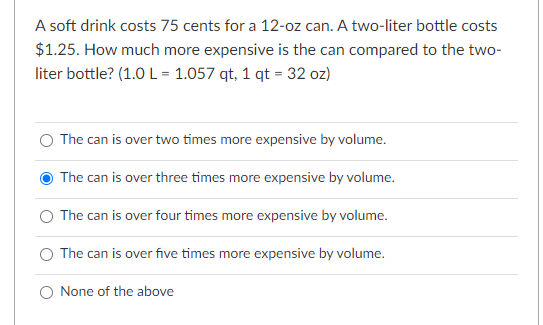 A soft drink costs 75 cents for a 12-oz can. A two-liter bottle costs
$1.25. How much more expensive is the can compared to the two-
liter bottle? (1.0 L = 1.057 qt, 1 qt = 32 oz)
O The can is over two times more expensive by volume.
The can is over three times more expensive by volume.
O The can is over four times more expensive by volume.
The can is over five times more expensive by volume.
O None of the above
