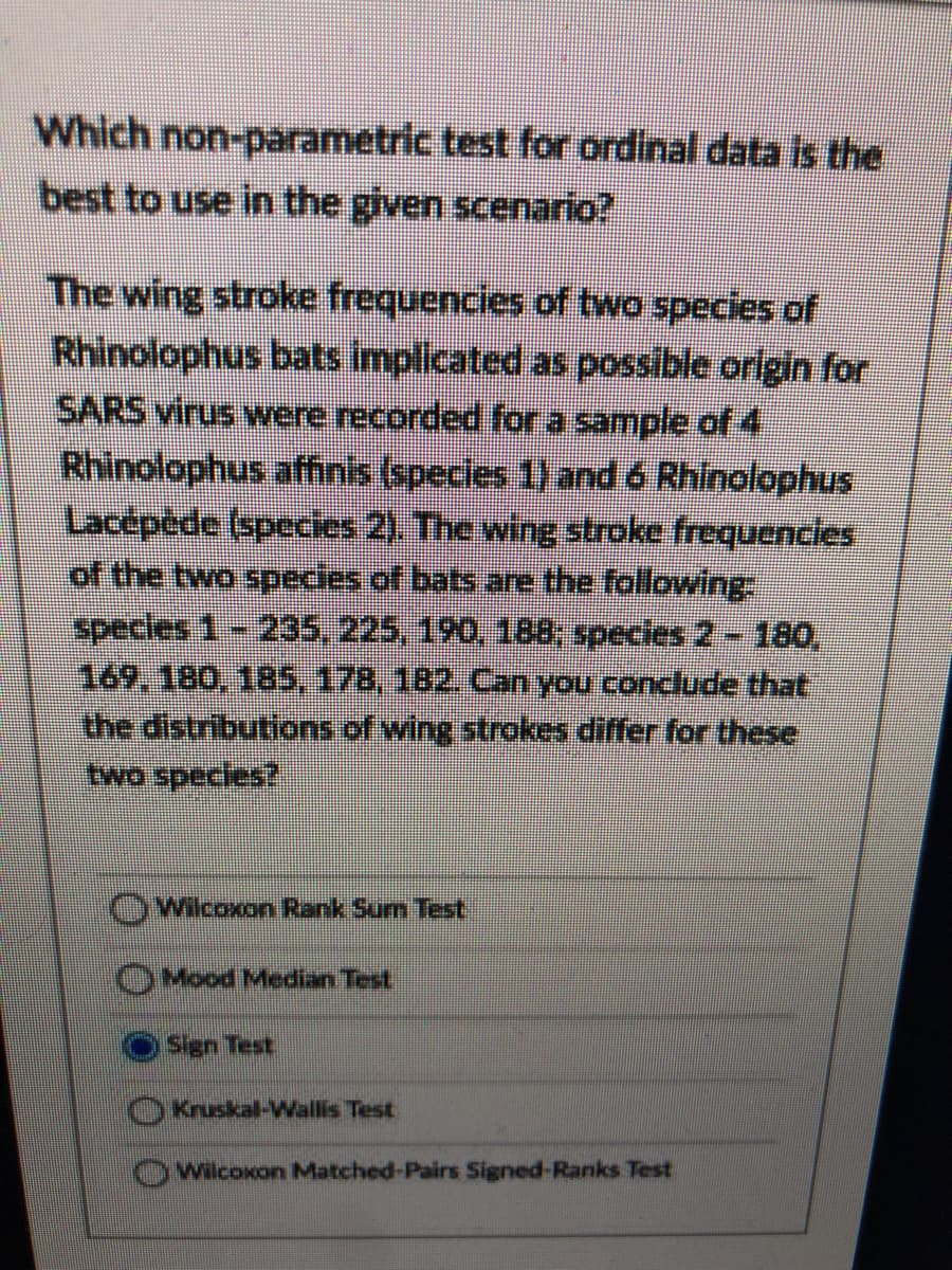 Which non-parametric test for ordinal data is the
best to use in the given scenario?
The wing stroke frequencies of two species of
Rhinolophus bats implicated as possible origin for
SARS virus were recorded fora sample of 4
Rhinolophus affinis (species 1) and 6 Rhinolophus
Lacepéde (species 2). The wing stroke frequencles
of the two species of bats are the following
specles 1-235, 225, 190, 188; species 2- 180,
169, 180, 185,178, 182. Can you conclude that
the distributions of wing strokes differ for these
two species?
OWilcoxon Rank Sum Test
OMood Median Test
Sign Test
Kruskal-Wallis Test
wilcoxon Matched-Pairs Signed-Ranks Test
