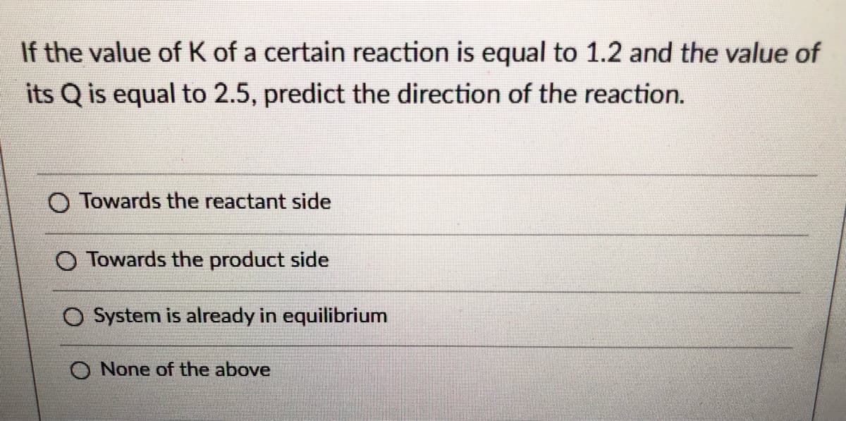 If the value of K of a certain reaction is equal to 1.2 and the value of
its Q is equal to 2.5, predict the direction of the reaction.
O Towards the reactant side
Towards the product side
System is already in equilibrium
O None of the above
