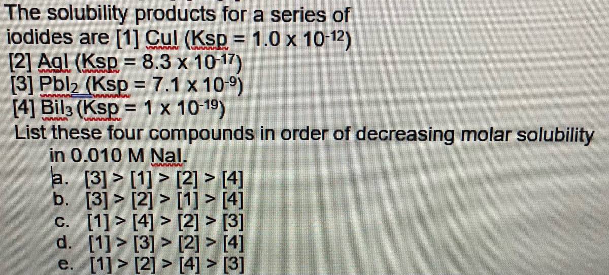 The solubility products for a series of
iodides are [1] Cul (Ksp = 1.0 x 10-12)
[2] Agl (Ksp = 8.3 x 10-17)
[3] Pbl, (Ksp = 7.1 x 109)
[4] Bil3 (Ksp = 1 x 10-19)
List these four compounds in order of decreasing molar solubility
in 0.010 M Nal.
a. [3] > [1] > [2] > [4]
b. [3] > [2] > [1] > [4]
C. [1] > [4] > [2] > [3]
d. [1] > [3] > [2] > [4]
e. [1] > [2] > [4] > [3]
%3D
%3D
