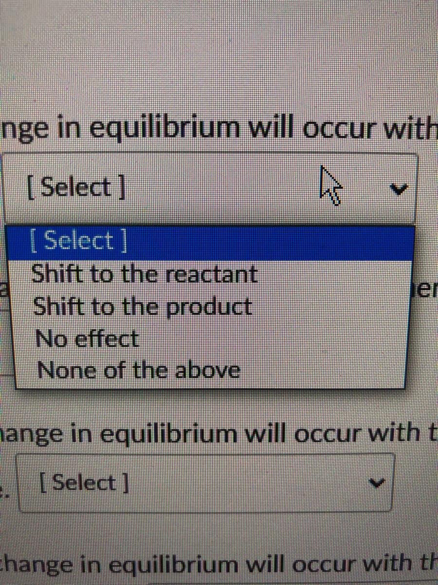 nge in equilibrium will occur with
[Select ]
[ Select ]
Shift to the reactant
Shift to the product
No effect
None of the above
Jer
nange in equilibrium will occur with t
[Select]
change in equilibrium will occur with th
