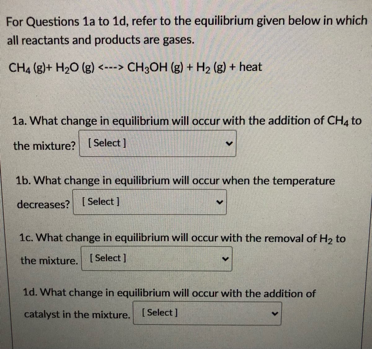 For Questions 1a to 1d, refer to the equilibrium given below in which
all reactants and products are gases.
CH4 (g)+ H20 (g) <---> CH3OH (g) + H2 (g) + heat
1a. What change in equilibrium will occur with the addition of CH4 to
the mixture? [Select ]
1b. What change in equilibrium will occur when the temperature
decreases? [ Select]
1c. What change in equilibrium will occur with the removal of H2 to
the mixture.
[ Select ]
1d. What change in equilibrium will occur with the addition of
catalyst in the mixture.
[ Select]
