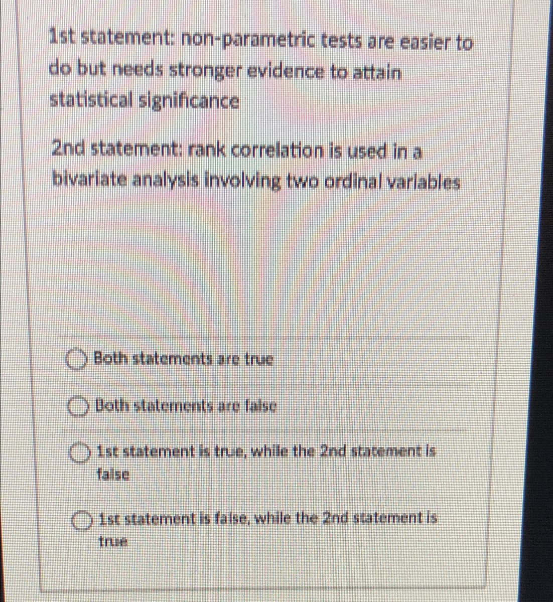 1st statement: non-parametric tests are easier to
do but needs stronger evidence to attain
statistical significance
2nd statement: rank correlation is used in a
bivariate analysis involving two ordinal varlables
Both statements are truc
ODoth staterments are false
)Ist statement is true, while the 2nd stacement is
false
Oist statement is false, while the 2nd statement is
true
