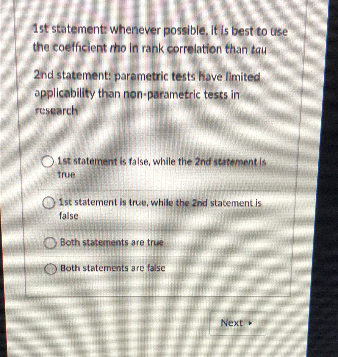 1st statement: whenever possible, it is best to use
the coefficient rho in rank correlation than tau
2nd statement: parametric tests have limited
applicability than non-parametric tests in
research
1st statement is false, while the 2nd statementls
true
Oist statement is true, while the 2nd statement is
false
O Both statements are true
Both statements are false
Next
