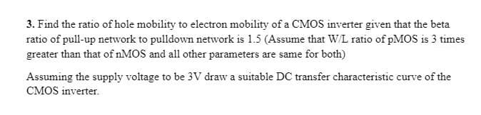 3. Find the ratio of hole mobility to electron mobility of a CMOS inverter given that the beta
ratio of pull-up network to pulldown network is 1.5 (Assume that WL ratio of pMoS is 3 times
greater than that of nMOS and all other parameters are same for both)
Assuming the supply voltage to be 3V draw a suitable DC transfer characteristic curve of the
CMOS inverter.
