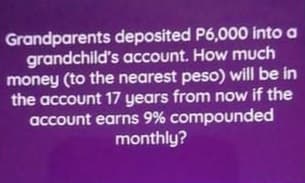 Grandparents deposited P6,000 into a
grandchild's account. How much
money (to the nearest peso) will be in
the account 17 years from now if the
account earns 9% compounded
monthly?
