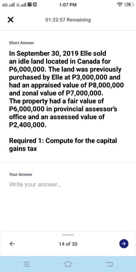 4G ll Gull
1:07 PM
78
01:22:57 Remaining
Short Answer
In September 30, 2019 Elle sold
an idle land located in Canada for
P6,000,000. The land was previously
purchased by Elle at P3,000,000 and
had an appraised value of P8,000,000
and zonal value of P7,000,000.
The property had a fair value of
P6,000,000 in provincial assessor's
office and an assessed value of
P2,400,000.
Required 1: Compute for the capital
gains tax
Your Answer
Write your answer.
14 of 30
个

