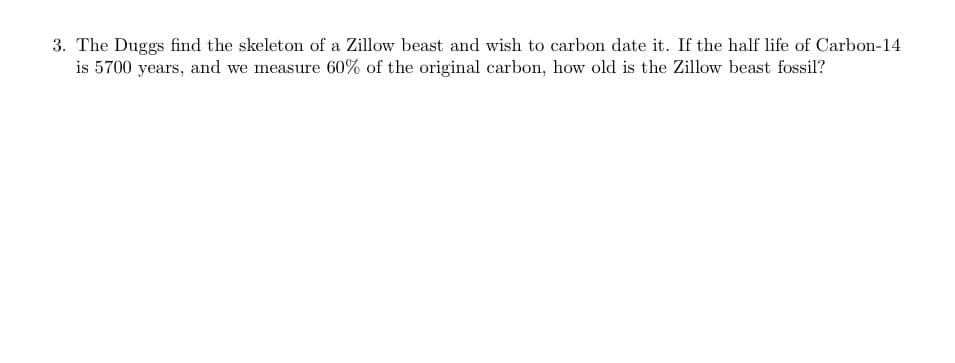 3. The Duggs find the skeleton of a Zillow beast and wish to carbon date it. If the half life of Carbon-14
is 5700 years, and we measure 60% of the original carbon, how old is the Zillow beast fossil?
