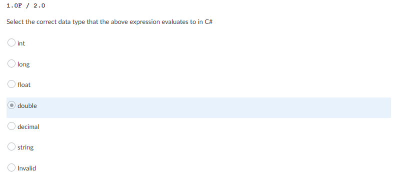 1.0F / 2.0
Select the correct data type that the above expression evaluates to in C#
int
Olong
float
double
decimal
string
Invalid