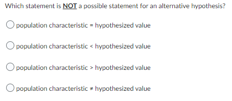 Which statement is NOT a possible statement for an alternative hypothesis?
O population characteristic = hypothesized value
O population characteristic < hypothesized value
population characteristic > hypothesized value
O population characteristic hypothesized value
#