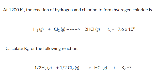 At 1200 K, the reaction of hydrogen and chlorine to form hydrogen chloride is
H2 (3) + Cl2 (g)
-> 2HCI (g)
K = 7.6 x 108
Calculate K, for the following reaction:
1/2H2 (g) + 1/2 Cl2 (g) -----> HCI (g)
) K =?
