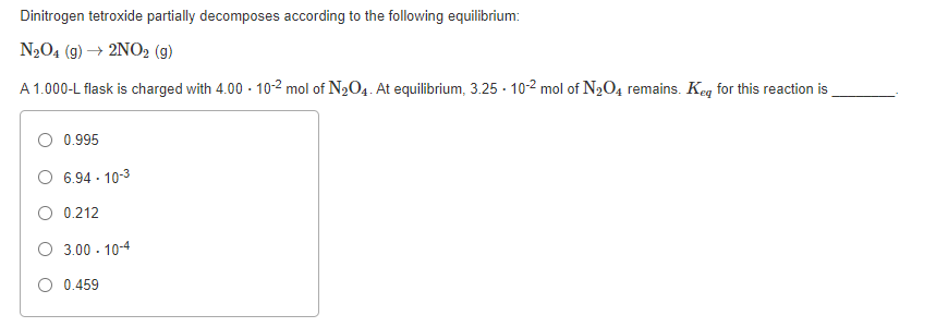 Dinitrogen tetroxide partially decomposes according to the following equilibrium:
N204 (g) → 2NO2 (g)
A 1.000-L flask is charged with 4.00 - 10-2 mol of N2O4. At equilibrium, 3.25 - 10-2 mol of N2O4 remains. Keg for this reaction is
0.995
O 6.94 - 10-3
O 0.212
O 3.00 - 10-4
O 0.459

