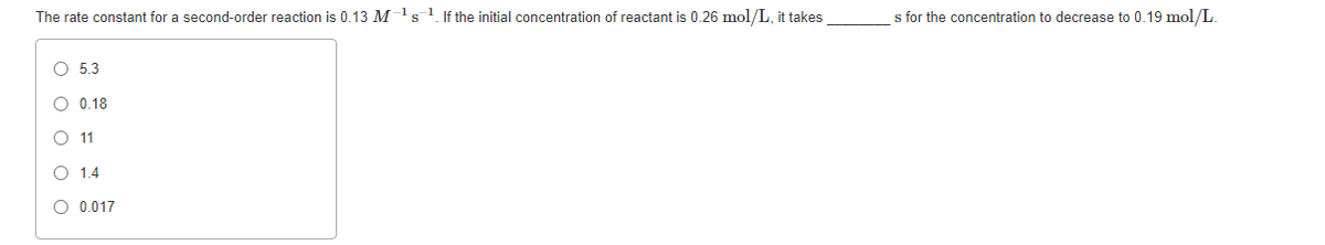 The rate constant for a second-order reaction is 0.13 M1s1. If the initial concentration of reactant is 0.26 mol/L, it takes
s for the concentration to decrease to 0.19 mol/L.
O 5.3
O 0.18
O 11
O 1,4
O 0.017
