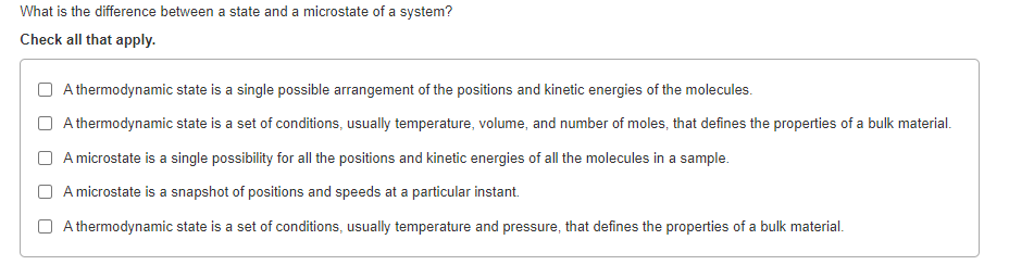 What is the difference between a state and a microstate of a system?
Check all that apply.
A thermodynamic state is a single possible arrangement of the positions and kinetic energies of the molecules.
A thermodynamic state is a set of conditions, usually temperature, volume, and number of moles, that defines the properties of a bulk material.
A microstate is a single possibility for all the positions and kinetic energies of all the molecules in a sample.
A microstate is a snapshot of positions and speeds at a particular instant.
A thermodynamic state is a set of conditions, usually temperature and pressure, that defines the properties of a bulk material.
