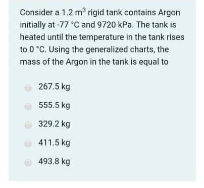 Consider a 1.2 m3 rigid tank contains Argon
initially at -77 °C and 9720 kPa. The tank is
heated until the temperature in the tank rises
to 0 °C. Using the generalized charts, the
mass of the Argon in the tank is equal to
267.5 kg
555.5 kg
329.2 kg
411.5 kg
493.8 kg
