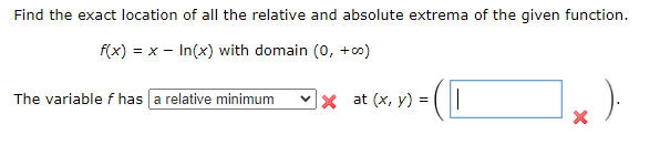 Find the exact location of all the relative and absolute extrema of the given function.
f(x) = x - In(x) with domain (0, + co)
)-
The variable f has a relative minimum
|× at (x, y) =
