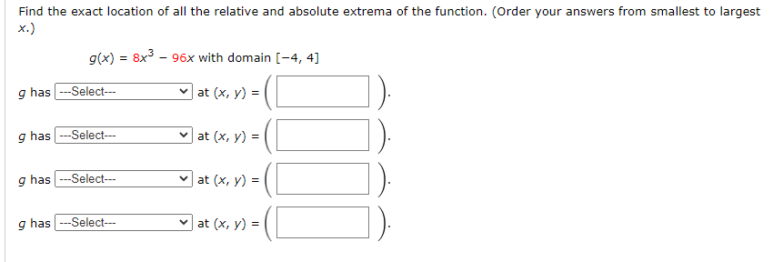 Find the exact location of all the relative and absolute extrema of the function. (Order your answers from smallest to largest
х.)
g(x) = 8x - 96x with domain [-4, 4]
g has ---Select---
v at (x, y) =|
g has ---Select---
v at (x, y) =|
g has ---Select---
v at (x, y) =|
g has --Select---
v at (x, y) = (
