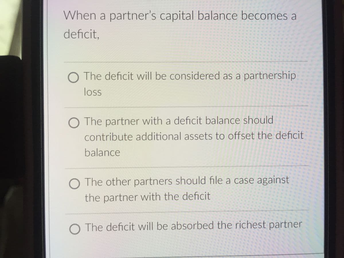 When a partner's capital balance becomes a
deficit,
O The deficit will be considered as a partnership.
loss
O The partner with a deficit balance should
contribute additional assets to offset the deficit
balance
O The other partners should file a case against
the partner with the deficit
O The deficit will be absorbed the richest partner
