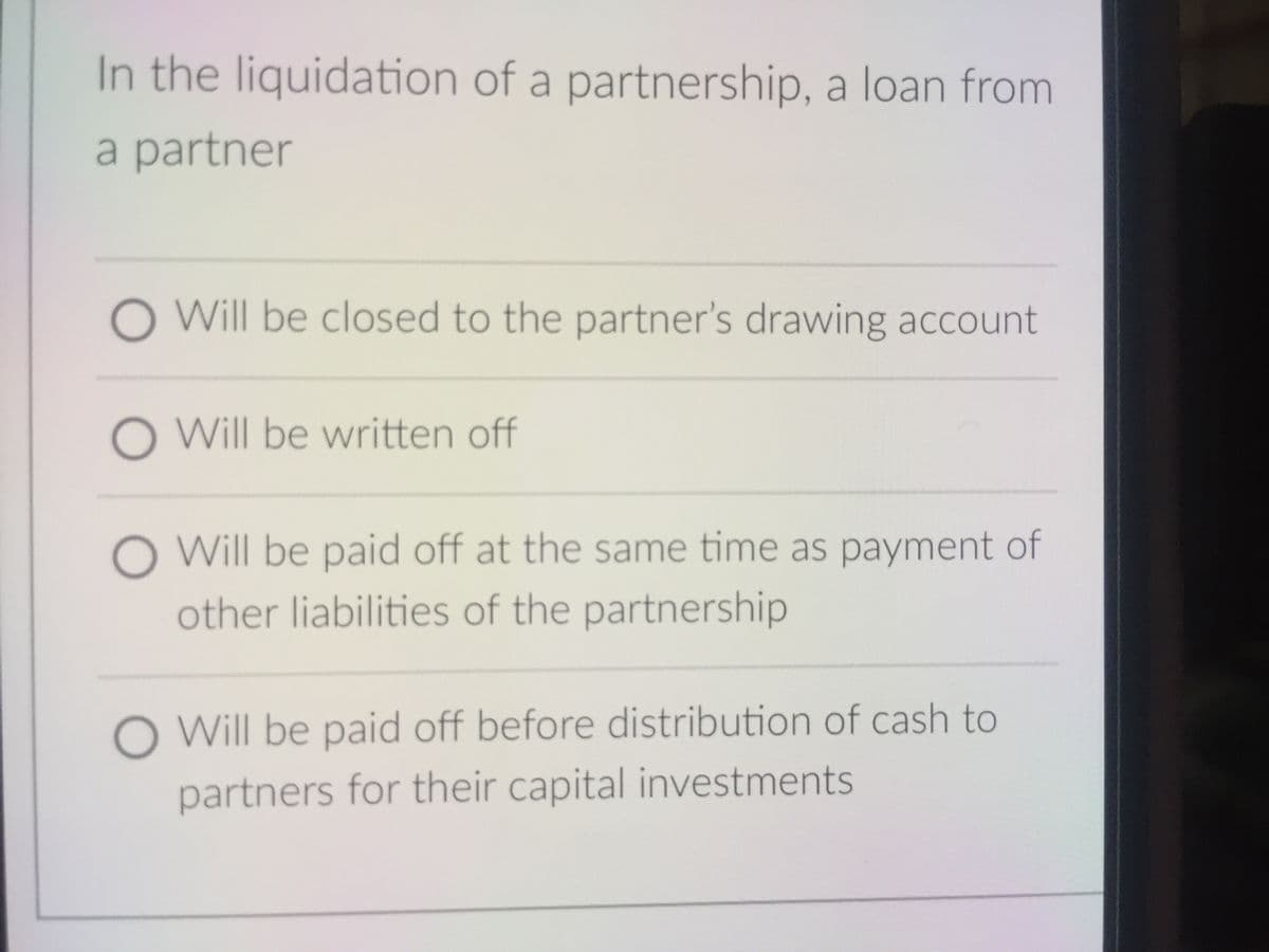 In the liquidation of a partnership, a loan from
a partner
O Will be closed to the partner's drawing account
O Will be written off
O Will be paid off at the same time as payment of
other liabilities of the partnership
O Will be paid off before distribution of cash to
partners for their capital investments
