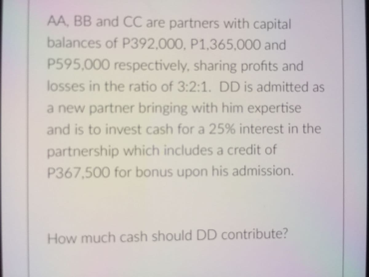 AA, BB and CC are partners with capital
balances of P392,000, P1,365,000 and
P595,000 respectively, sharing profits and
losses in the ratio of 3:2:1. DD is admitted as
a new partner bringing with him expertise
and is to invest cash for a 25% interest in the
partnership which includes a credit of
P367,500 for bonus upon his admission.
How much cash should DD contribute?
